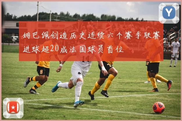姆巴佩创造历史连续六个赛季联赛进球超20成法国球员首位