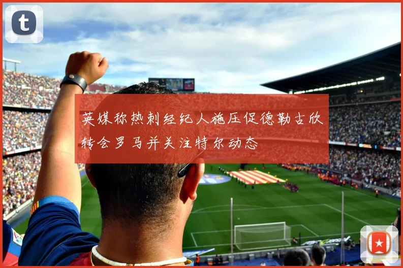英媒称热刺经纪人施压促德勒古欣转会罗马并关注特尔动态