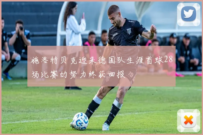 施洛特贝克迎来德国队生涯首球28场比赛的努力终获回报