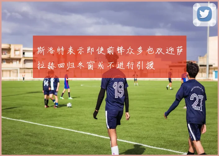 斯洛特表示即使前锋众多也欢迎萨拉赫回归冬窗或不进行引援