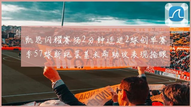 凯恩闪耀赛场2分钟连进2球创单赛季57球新纪录基米希助攻表现抢眼