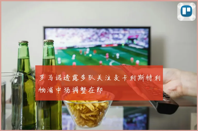 罗马诺透露多队关注麦卡利斯特利物浦中场调整在即
