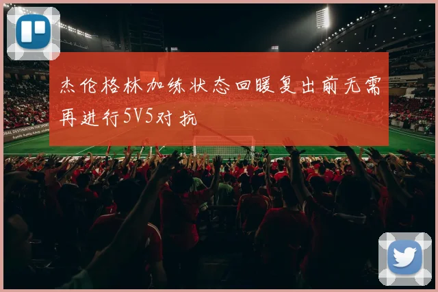 杰伦格林加练状态回暖复出前无需再进行5V5对抗