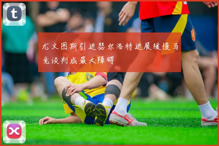 尤文图斯引进瑟尔洛特进展缓慢马竞谈判成最大障碍