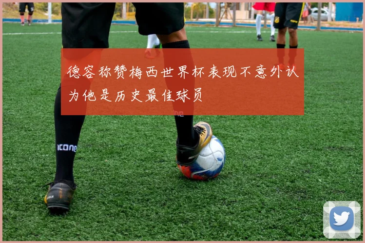 德容称赞梅西世界杯表现不意外认为他是历史最佳球员