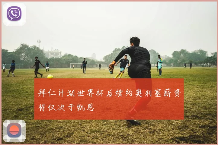 拜仁计划世界杯后续约奥利塞薪资将仅次于凯恩