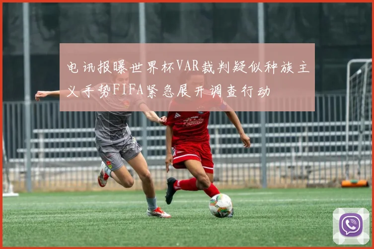 电讯报曝世界杯VAR裁判疑似种族主义手势FIFA紧急展开调查行动