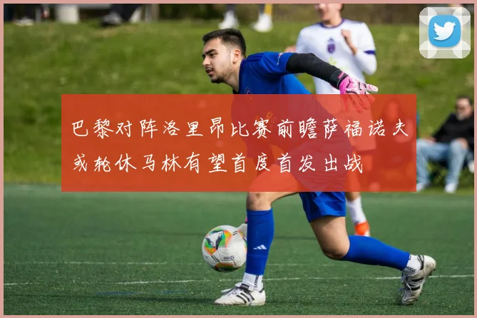 巴黎对阵洛里昂比赛前瞻萨福诺夫或轮休马林有望首度首发出战