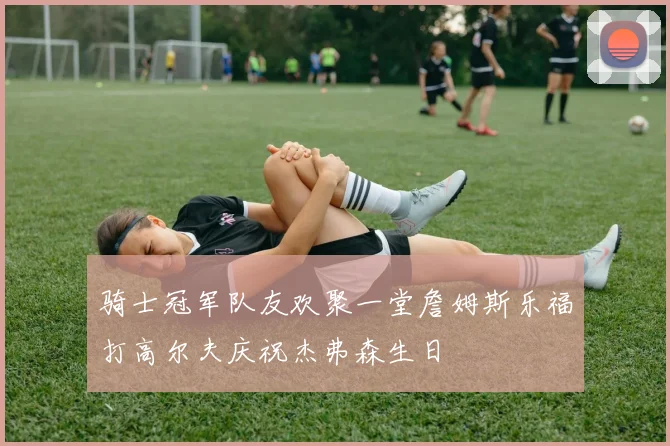 骑士冠军队友欢聚一堂詹姆斯乐福打高尔夫庆祝杰弗森生日