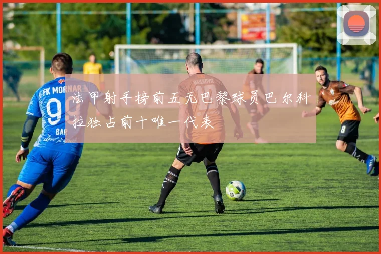 法甲射手榜前五无巴黎球员巴尔科拉独占前十唯一代表