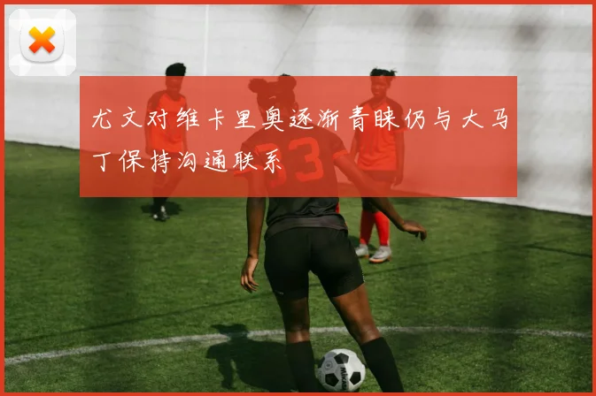尤文对维卡里奥逐渐青睐仍与大马丁保持沟通联系