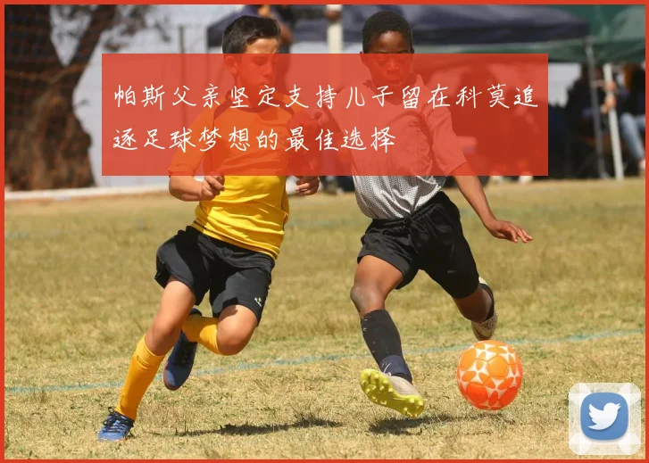 帕斯父亲坚定支持儿子留在科莫追逐足球梦想的最佳选择