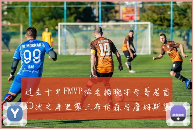 过去十年FMVP排名揭晓字母哥居首KD次之库里第三布伦森与詹姆斯紧随其后