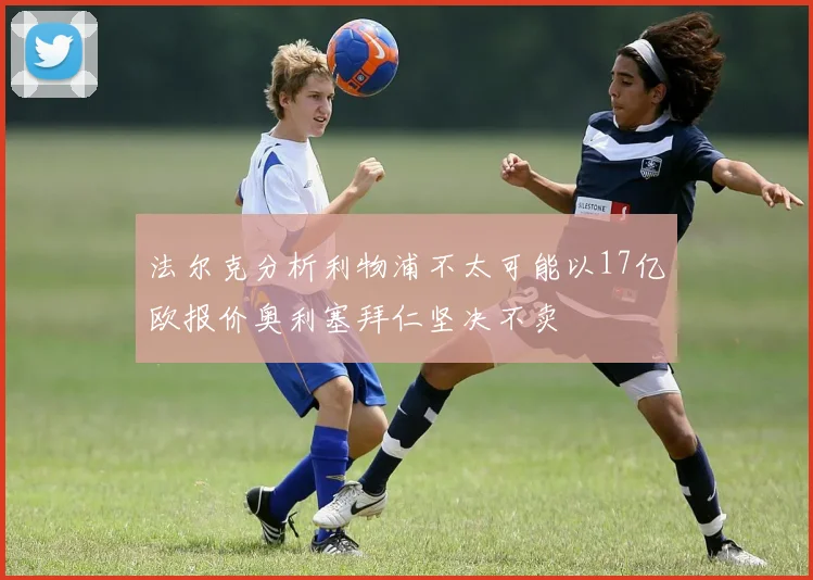 法尔克分析利物浦不太可能以17亿欧报价奥利塞拜仁坚决不卖
