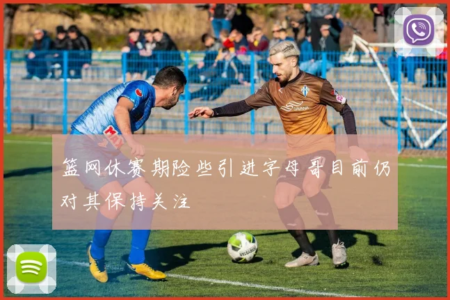 篮网休赛期险些引进字母哥目前仍对其保持关注