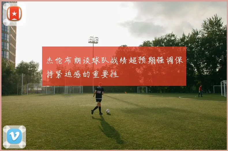 杰伦布朗谈球队战绩超预期强调保持紧迫感的重要性