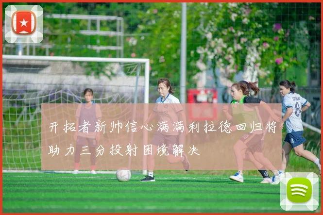 开拓者新帅信心满满利拉德回归将助力三分投射困境解决
