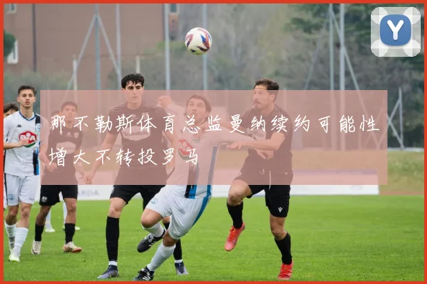 那不勒斯体育总监曼纳续约可能性增大不转投罗马