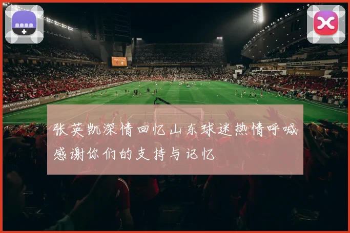 张英凯深情回忆山东球迷热情呼喊感谢你们的支持与记忆