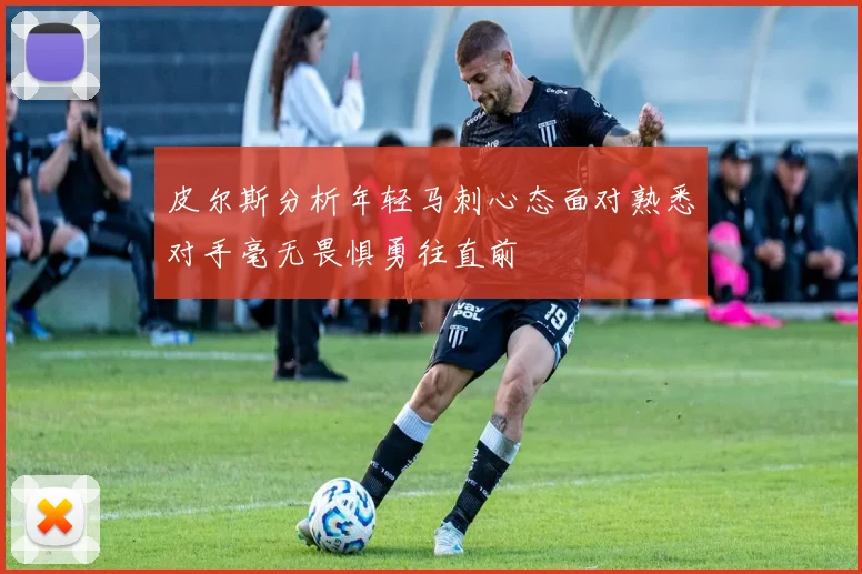 皮尔斯分析年轻马刺心态面对熟悉对手毫无畏惧勇往直前
