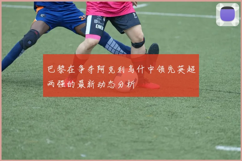 巴黎在争夺阿克利乌什中领先英超两强的最新动态分析