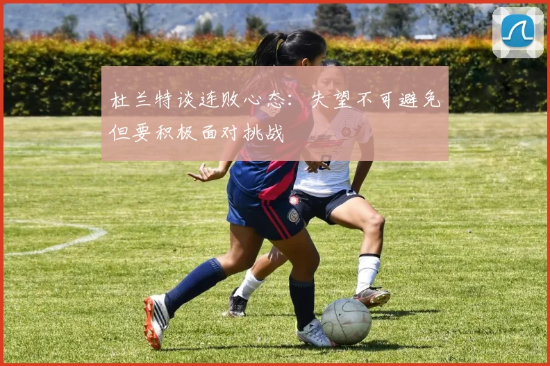 杜兰特谈连败心态：失望不可避免但要积极面对挑战