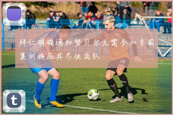 拜仁明确通知努贝尔无需参加季前集训施压其尽快离队