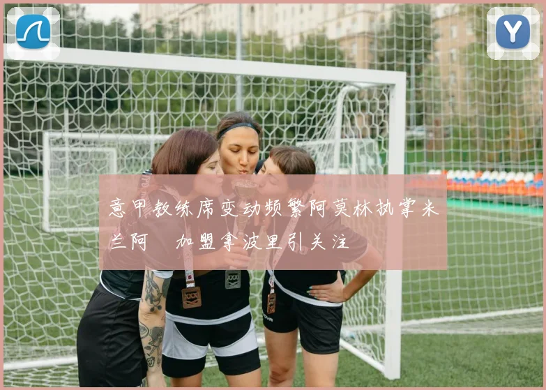 意甲教练席变动频繁阿莫林执掌米兰阿囧加盟拿波里引关注