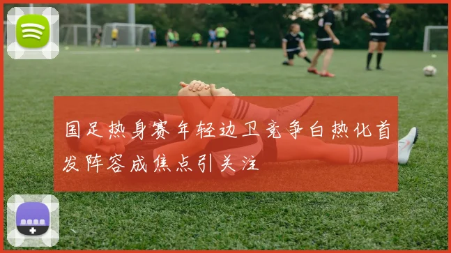 国足热身赛年轻边卫竞争白热化首发阵容成焦点引关注